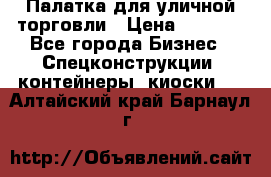 Палатка для уличной торговли › Цена ­ 6 000 - Все города Бизнес » Спецконструкции, контейнеры, киоски   . Алтайский край,Барнаул г.